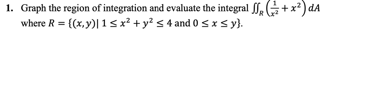 1. Graph the region of integration and evaluate the integral f, (+x² ) dA
where R = {(x,y)|1<x² + y² < 4 and 0 < x < y}.

