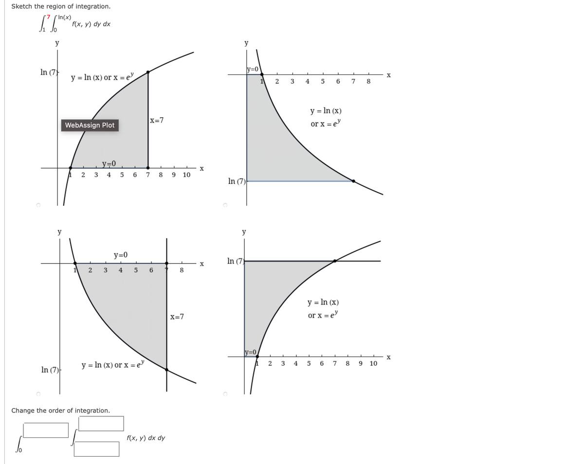 Sketch the region of integration.
*In(x)
f(x, у) dy dx
y
y
In (7)
y=0
y = In (x) or x = e"
X
1
2
3
4
7
8
y = In (x)
X=7
WebAssign Plot
or x = e
y=0
2 3 4 5 6 7 8 9 10
In (7)
y
y
y=0
In (7)
X
2
3
4
6
8
y = In (x)
X=7
or x = e
ly=0
y = In (x) or x = e
2
3
5
7
8
9.
10
In (7)-
Change the order of integration.
f(x, у) dx dy
