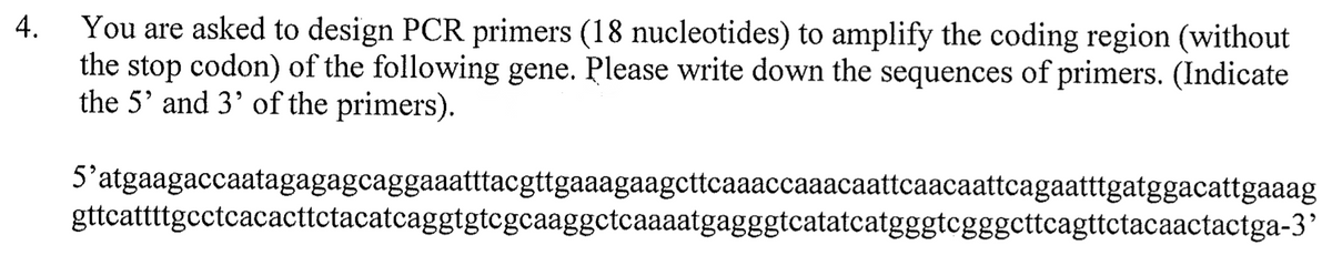 You are asked to design PCR primers (18 nucleotides) to amplify the coding region (without
the stop codon) of the following gene. Please write down the sequences of primers. (Indicate
the 5' and 3' of the primers).
4.
5'atgaagaccaatagagagcaggaaatttacgttgaaagaagcttcaaaccaaacaattcaacaattcagaatttgatggacattgaaag
gttcattttgcctcacacttctacatcaggtgtcgcaaggctcaaaatgagggtcatatcatgggtegggcttcagttctacaactactga-3’
