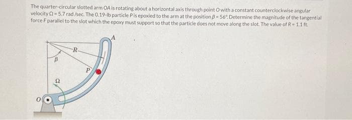 The quarter-circular slotted arm OA is rotating about a horizontal axis through point O with a constant counterclockwise angular
velocity2=5.7 rad /sec. The 0.19-lb particle Pis epoxied to the arm at the position 3-56º. Determine the magnitude of the tangential
force F parallel to the slot which the epoxy must support so that the particle does not move along the slot. The value of R-1.1 ft.
B
22
R
P