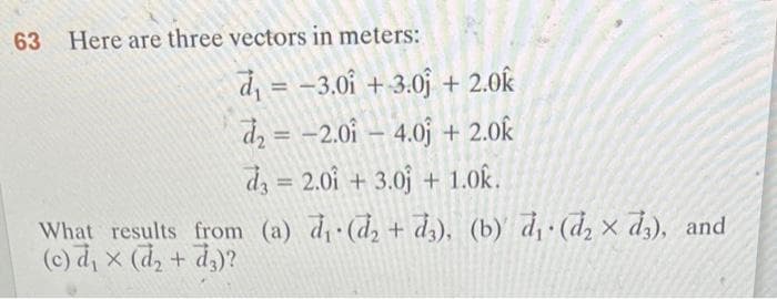 63 Here are three vectors in meters:
d₁ = -3.01 +3.0 + 2.0k
d₂ = -2.014.0j + 2.0k
d3= 2.01 +3.0 + 1.0k.
What results from (a) d₁ (d₂ +d3), (b) d₁ (d₂ x d3), and
(c) d₁ × (d₂ + 3)?