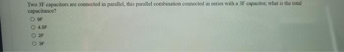 Two 3F capacitors are connected in parallel, this parallel combination connected in series with a 3F capacitor, what is the total
capacitance?
O9F
4.5F
O2F
3F
