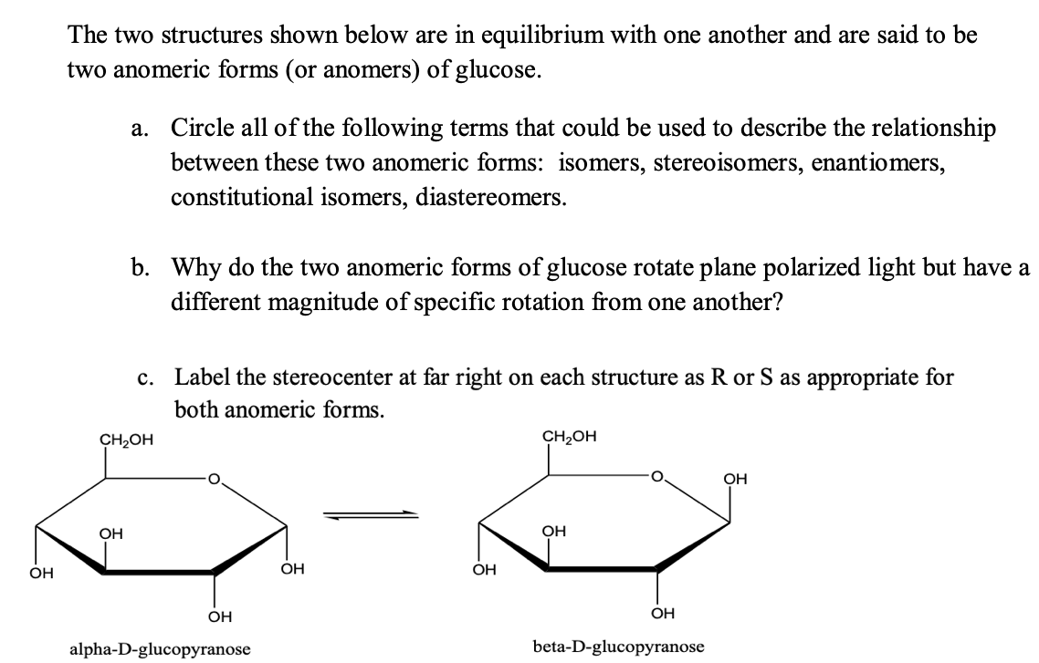 The two structures shown below are in equilibrium with one another and are said to be
two anomeric forms (or anomers) of glucose.
a. Circle all of the following terms that could be used to describe the relationship
between these two anomeric forms: isomers, stereoisomers, enantiomers,
constitutional isomers, diastereomers.
b. Why do the two anomeric forms of glucose rotate plane polarized light but have a
different magnitude of specific rotation from one another?
c. Label the stereocenter at far right on each structure as R or S as appropriate for
both anomeric forms.
CH2OH
CH2OH
OH
OH
OH
OH
OH
OH
OH
OH
alpha-D-glucopyranose
beta-D-glucopyranose
