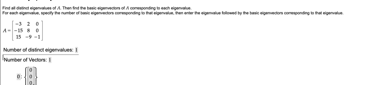Find all distinct eigenvalues of A. Then find the basic eigenvectors of A corresponding to each eigenvalue.
For each eigenvalue, specify the number of basic eigenvectors corresponding to that eigenvalue, then enter the eigenvalue followed by the basic eigenvectors corresponding to that eigenvalue.
-3 2 0
А
A=-15 8 0
15-9-1
Number of distinct eigenvalues: 1
Number of Vectors: 1
0:
0
0
0