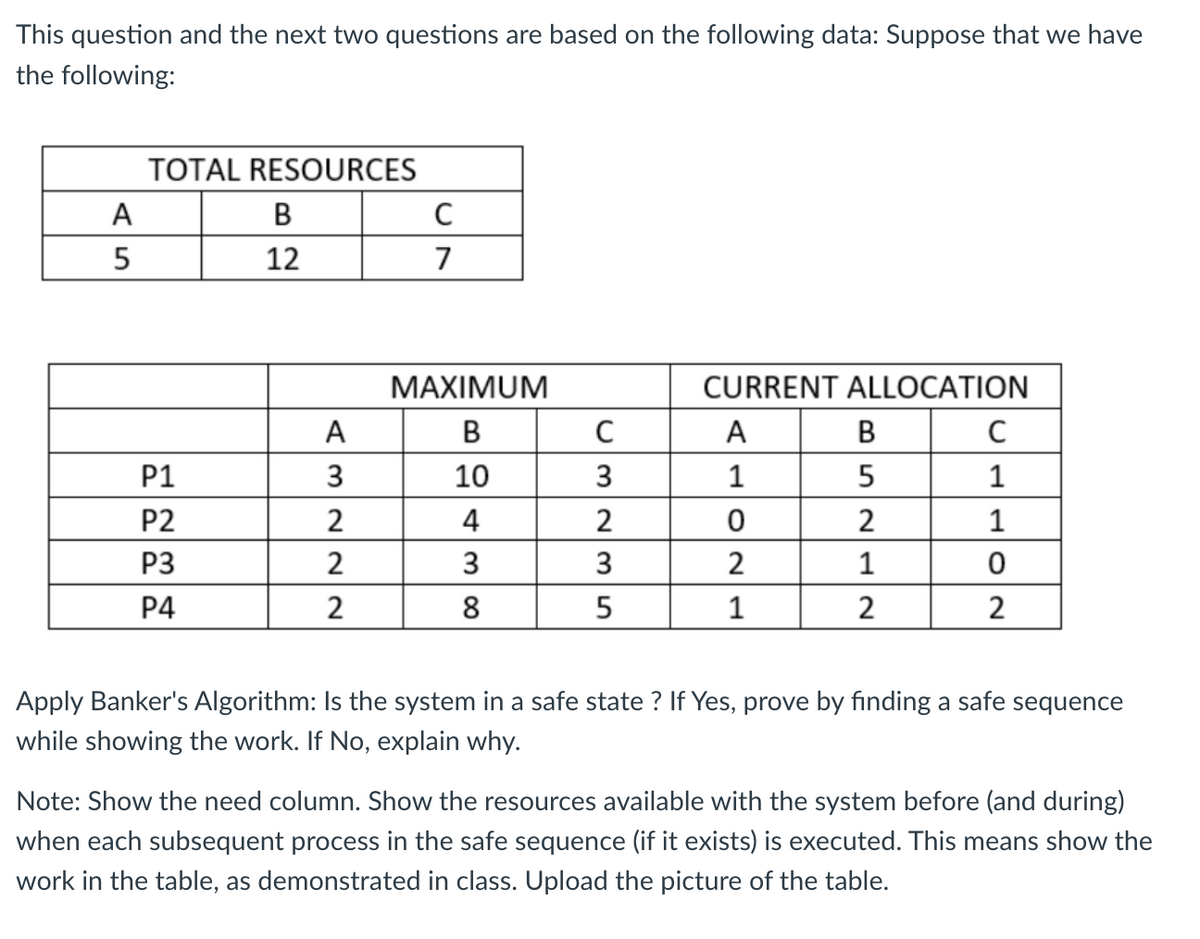 This question and the next two questions are based on the following data: Suppose that we have
the following:
TOTAL RESOURCES
A
B
C
5
12
7
MAXIMUM
CURRENT ALLOCATION
A
B
C
A
B
C
P1
3
10
3
1
5
1
P2
2
4
2
0
2
1
P3
2
3
3
2
1
0
P4
2
8
5
1
2
2
Apply Banker's Algorithm: Is the system in a safe state? If Yes, prove by finding a safe sequence
while showing the work. If No, explain why.
Note: Show the need column. Show the resources available with the system before (and during)
when each subsequent process in the safe sequence (if it exists) is executed. This means show the
work in the table, as demonstrated in class. Upload the picture of the table.