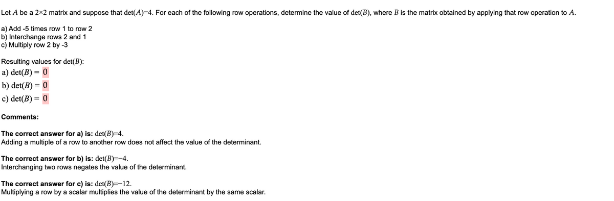 Let A be a 2×2 matrix and suppose that det(A)=4. For each of the following row operations, determine the value of det(B), where B is the matrix obtained by applying that row operation to A.
a) Add -5 times row 1 to row 2
b) Interchange rows 2 and 1
c) Multiply row 2 by -3
Resulting values for det(B):
a) det(B) = 0
b) det(B) = 0
c) det(B) = 0
Comments:
The correct answer for a) is: det(B)=4.
Adding a multiple of a row to another row does not affect the value of the determinant.
The correct answer for b) is: det(B)=-4.
Interchanging two rows negates the value of the determinant.
The correct answer for c) is: det(B)=-12.
Multiplying a row by a scalar multiplies the value of the determinant by the same scalar.