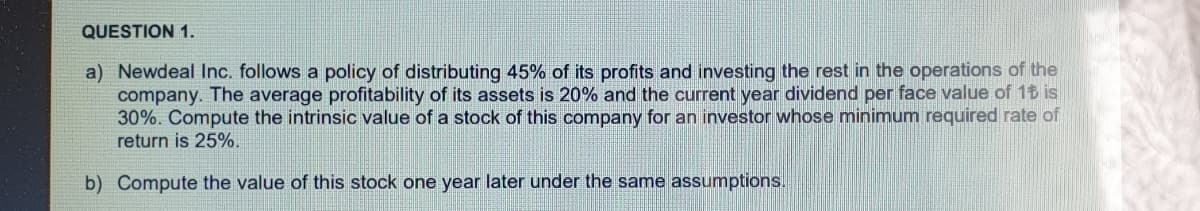 QUESTION 1.
a) Newdeal Inc. follows a policy of distributing 45% of its profits and investing the rest in the operations of the
company. The average profitability of
30%. Compute the intrinsic value of a stock of this company for an investor whose minimum required rate of
return is 25%.
assets is 20% and the current year dividend per face value of 1t is
b) Compute the value of this stock one year later under the same assumptions.
