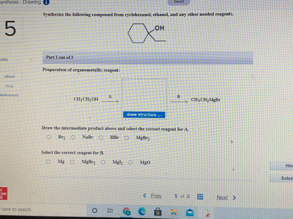 Synthesis - Drawing
Saved
Synthesize the following compound from cyclohexanol, ethanol, and any other needed reagents.
он
Part 1 out of 2
plnts
Preparation of organometallic reagent:
еВook
Print
References
A
B
CH3CH2OH
CH3 CH2MGB.
draw structure
...
Draw the intermediate product above and select the correct reagent for A.
O
Br, O NaBr O
HBr O
Select the correct reagent for B.
O Mg O MgBr2 O
MgI, O
MgO
Hin
Soluti
raw
11
< Prev
5 of .8
Next >
e here to search
