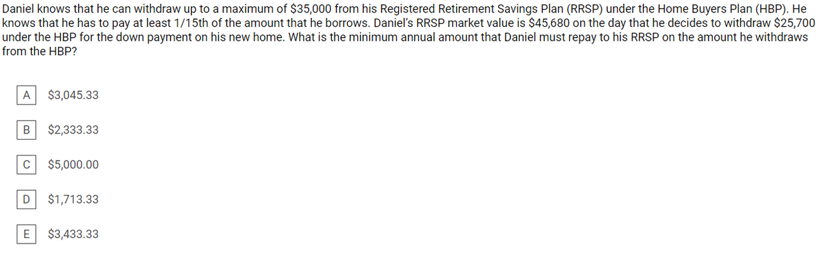 Daniel knows that he can withdraw up to a maximum of $35,000 from his Registered Retirement Savings Plan (RRSP) under the Home Buyers Plan (HBP). He
knows that he has to pay at least 1/15th of the amount that he borrows. Danieľ's RRSP market value is $45,680 on the day that he decides to withdraw $25,700
under the HBP for the down payment on his new home. What is the minimum annual amount that Daniel must repay to his RRSP on the amount he withdraws
from the HBP?
A
$3,045.33
В
$2,333.33
$5,000.00
D
$1,713.33
E
$3,433.33
