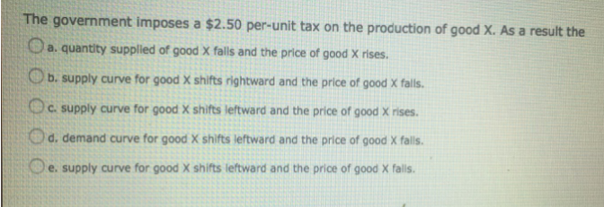 The government imposes a $2.50 per-unit tax on the production of good X. As a result the
a. quantity supplied of good X falls and the price of good X rises.
b. supply curve for good X shifts rightward and the price of good X falls.
Oc.
c. supply curve for good X shifts leftward and the price of good X rises.
Od.
d. demand curve for good X shifts leftward and the price of good X falls.
e. supply curve for good X shifts leftward and the price of good X falls.