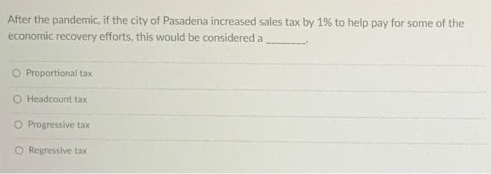 After the pandemic, if the city of Pasadena increased sales tax by 1% to help pay for some of the
economic recovery efforts, this would be considered a
O Proportional tax
O Headcount tax
O Progressive tax
O Regressive tax