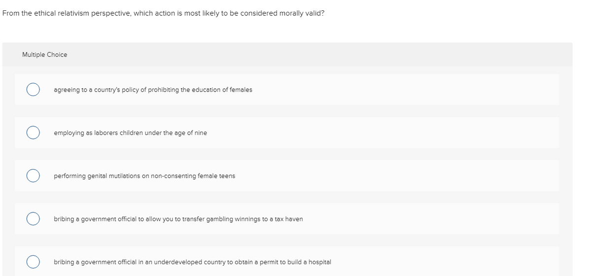 From the ethical relativism perspective, which action is most likely to be considered morally valid?
Multiple Choice
O
agreeing to a country's policy of prohibiting the education of females
employing as laborers children under the age of nine
performing genital mutilations on non-consenting female teens
ribing a government official to allow you to transfer gambling winnings to a tax haven
bribing a government official in an underdeveloped country to obtain a permit to build a hospital