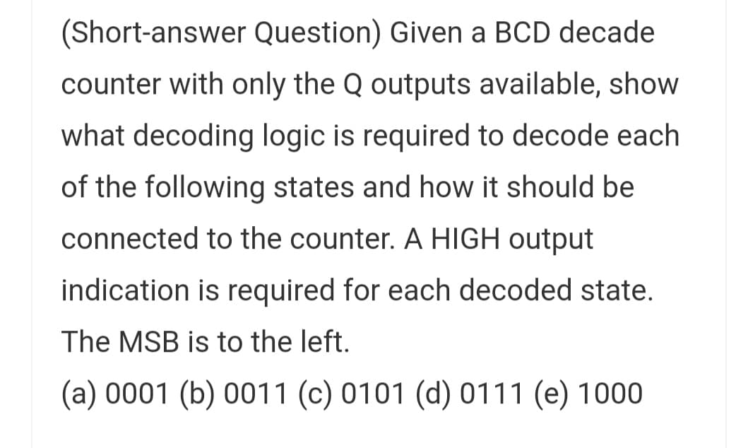 (Short-answer Question) Given a BCD decade
counter with only the Q outputs available, show
what decoding logic is required to decode each
of the following states and how it should be
connected to the counter. A HIGH output
indication is required for each decoded state.
The MSB is to the left.
(a) 0001 (b) 0011 (c) 0101 (d) 0111 (e) 1000
