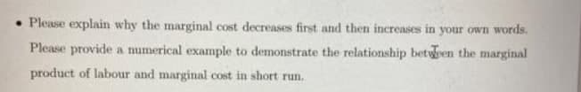 • Please explain why the marginal cost decreases first and then increases in your own words.
Please provide a mumerical example to demonstrate the relationship beteen the marginal
product of labour and marginal cost in short run.
