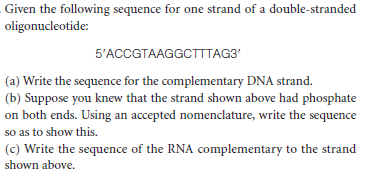 Given the following sequence for one strand of a double-stranded
oligonucleotide:
5'ACCGTAAGGCTTTAG3'
(a) Write the sequence for the complementary DNA strand.
(b) Suppose you knew that the strand shown above had phosphate
on both ends. Using an accepted nomenclature, write the sequence
so as to show this.
(c) Write the sequence of the RNA complementary to the strand
shown above.

