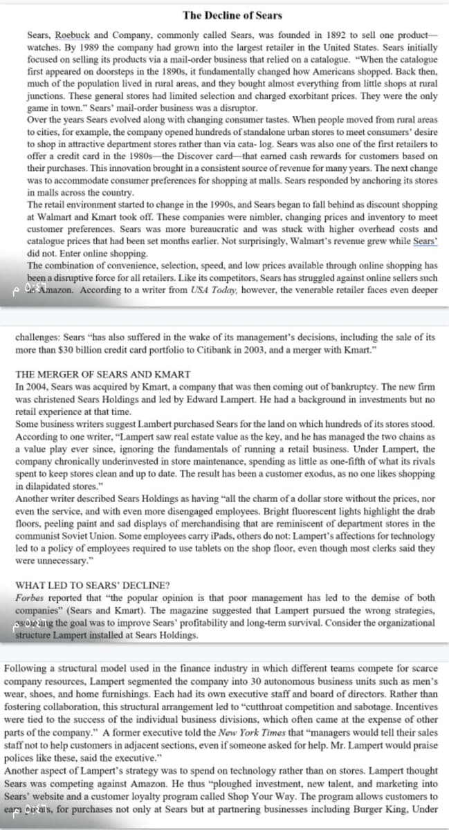 The Decline of Sears
Sears, Roebuck and Company, commonly called Sears, was founded in 1892 to sell one product-
watches. By 1989 the company had grown into the largest retailer in the United States. Sears initially
focused on selling its products via a mail-order business that relied on a catalogue. "When the catalogue
first appeared on doorsteps in the 1890s, it fundamentally changed how Americans shopped. Back then,
much of the population lived in rural areas, and they bought almost everything from little shops at rural
junctions. These general stores had limited selection and charged exorbitant prices. They were the only
game in town." Sears' mail-order business was a disruptor.
Over the years Sears evolved along with changing consumer tastes. When people moved from rural areas
to cities, for example, the company opened hundreds of standalone urban stores to meet consumers' desire
to shop in attractive department stores rather than via cata- log. Sears was also one of the first retailers to
offer a credit card in the 1980s the Discover card that earned cash rewards for customers based on
their purchases. This innovation brought in a consistent source of revenue for many years. The next change
was to accommodate consumer preferences for shopping at malls. Sears responded by anchoring its stores
in malls across the country.
The retail environment started to change in the 1990s, and Sears began to fall behind as discount shopping
at Walmart and Kmart took off. These companies were nimbler, changing prices and inventory to meet
customer preferences. Sears was more bureaucratic and was stuck with higher overhead costs and
catalogue prices that had been set months earlier. Not surprisingly, Walmart's revenue grew while Sears'
did not. Enter online shopping.
The combination of convenience, selection, speed, and low prices available through online shopping has
been a disruptive force for all retailers. Like its competitors, Sears has struggled against online sellers such
Amazon. According to a writer from USA Today, however, the venerable retailer faces even deeper
challenges: Sears "has also suffered in the wake of its management's decisions, including the sale of its
more than $30 billion credit card portfolio to Citibank in 2003, and a merger with Kmart."
THE MERGER OF SEARS AND KMART
In 2004, Sears was acquired by Kmart, a company that was then coming out of bankruptcy. The new firm
was christened Sears Holdings and led by Edward Lampert. He had a background in investments but no
retail experience at that time.
Some business writers suggest Lambert purchased Sears for the land on which hundreds of its stores stood.
According to one writer, "Lampert saw real estate value as the key, and he has managed the two chains as
a value play ever since, ignoring the fundamentals of running a retail business. Under Lampert, the
company chronically underinvested in store maintenance, spending as little as one-fifth of what its rivals
spent to keep stores clean and up to date. The result has been a customer exodus, as no one likes shopping
in dilapidated stores."
Another writer described Sears Holdings as having "all the charm of a dollar store without the prices, nor
even the service, and with even more disengaged employees. Bright fluorescent lights highlight the drab
floors, peeling paint and sad displays of merchandising that are reminiscent of department stores in the
communist Soviet Union. Some employees carry iPads, others do not: Lampert's affections for technology
led to a policy of employees required to use tablets on the shop floor, even though most clerks said they
were unnecessary."
WHAT LED TO SEARS' DECLINE?
Forbes reported that "the popular opinion is that poor management has led to the demise of both
companies" (Sears and Kmart). The magazine suggested that Lampert pursued the wrong strategies,
soring the goal was to improve Sears' profitability and long-term survival. Consider the organizational
structure Lampert installed at Sears Holdings.
Following a structural model used in the finance industry in which different teams compete for scarce
company resources, Lampert segmented the company into 30 autonomous business units such as men's
wear, shoes, and home furnishings. Each had its own executive staff and board of directors. Rather than
fostering collaboration, this structural arrangement led to "cutthroat competition and sabotage. Incentives
were tied to the success of the individual business divisions, which often came at the expense of other
parts of the company." A former executive told the New York Times that "managers would tell their sales
staff not to help customers in adjacent sections, even if someone asked for help. Mr. Lampert would praise
polices like these, said the executive."
Another aspect of Lampert's strategy was to spend on technology rather than on stores. Lampert thought
Sears was competing against Amazon. He thus "ploughed investment, new talent, and marketing into
Sears' website and a customer loyalty program called Shop Your Way. The program allows customers to
ears oorals, for purchases not only at Sears but at partnering businesses including Burger King, Under