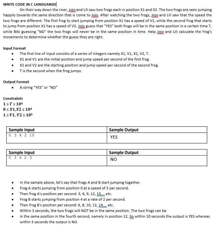 WRITE CODE IN C LANGUANGE
On their way down the river, Jojo and Lili saw two frogs each in position X1 and X2. The two frogs are seen jumping
happily towards the same direction that is come to Jojo. After watching the two frogs, Jojo and Lili saw that the speed the
two frogs are different. The first frog to start jumping from position X1 has a speed of V1, while the second frog that starts
to jump from position X2 has a speed of V2. Jojo guess that "YES" both frogs will be in the same position in a certain time T,
while Bibi guessing "NO" the two frogs will never be in the same position in time. Help Jojo and Lili calculate the frog's
movements to determine whether the guess they are right.
Input Format
• The first line of input consists of a series of integers namely X1, V1, X2, V2, T.
X1 and V1 are the initial position and jump speed per second of the first frog.
X2 and V2 are the starting position and jump speed per second of the second frog.
Tis the second when the frog jumps.
Output Format
• A string "YES" or "NO"
Constraints
1sTs 104
Os X1,X2 s 10+
1sV1, V2 s 104
Sample Input
0 3 4 2 10
Sample Output
YES
Sample Input
0 3 4 2 3
Sample Output
NO
In the sample above, let's say that frogs A and B start jumping together.
Frog A starts jumping from position 0 at a speed of 3 per second.
Then frog A's position per second: 3, 6, 9, 12, 15. etc.
Frog B starts jumping from position 4 at a rate of 2 per second.
Then frog B's position per second: 6, 8, 10, 12, 14. etc.
Within 3 seconds, the two frogs will NOT be in the same position. The two frogs can be
in the same position in the fourth second, namely in position 12. So within 10 seconds the output is YES whereas
within 3 seconds the output is NO.
