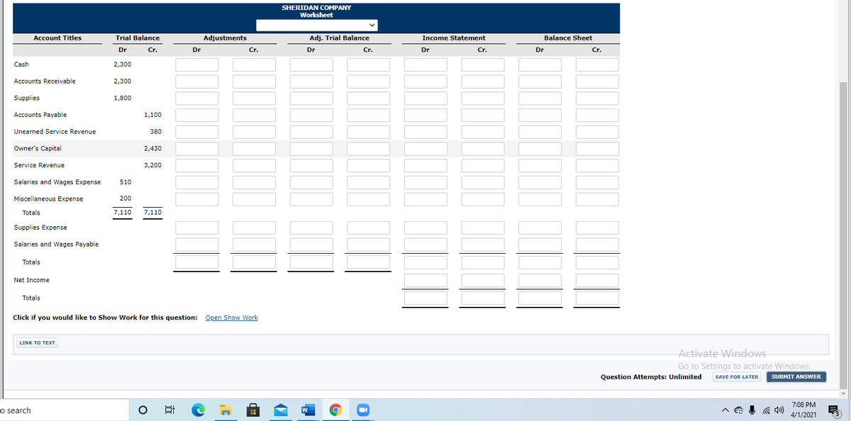 SHERIDAN COMPANY
Worksheet
Account Titles
Trial Balance
Adjustments
Adj. Trial Balance
Income Statement
Balance Sheet
Dr
Cr.
Dr
Cr.
Dr
Cr.
Dr
Cr.
Dr
Cr.
Cash
2,300
Accounts Receivable
2,300
Supplies
1,800
Accounts Payable
1,100
Unearned Service Revenue
380
Owner's Capital
2,430
Service Revenue
3,200
Salaries and Wages Expense
510
Miscellaneous Expense
200
Totals
7,110
7,110
Supplies Expense
Salaries and Wages Payable
Totals
Net Income
Totals
Click if you would like to Show Work for this question: Open Show Work
LINK TO TEXT
Activate Windows
Go to Settings to activate Windows.
Question Attempts: Unlimited
SAVE FOR LATER
SUBMIT ANSWER
7:08 PM
o search
4/1/2021
目
