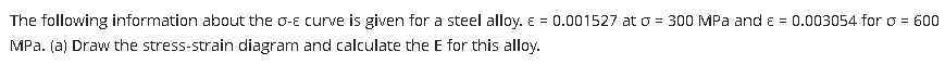 The following information about the o-e curve is given for a steel alloy. E = 0.001527 at o = 300 MPa and ɛ = 0.003054 for o = 600
MPa. (a) Draw the stress-strain diagram and calculate the E for this alloy.

