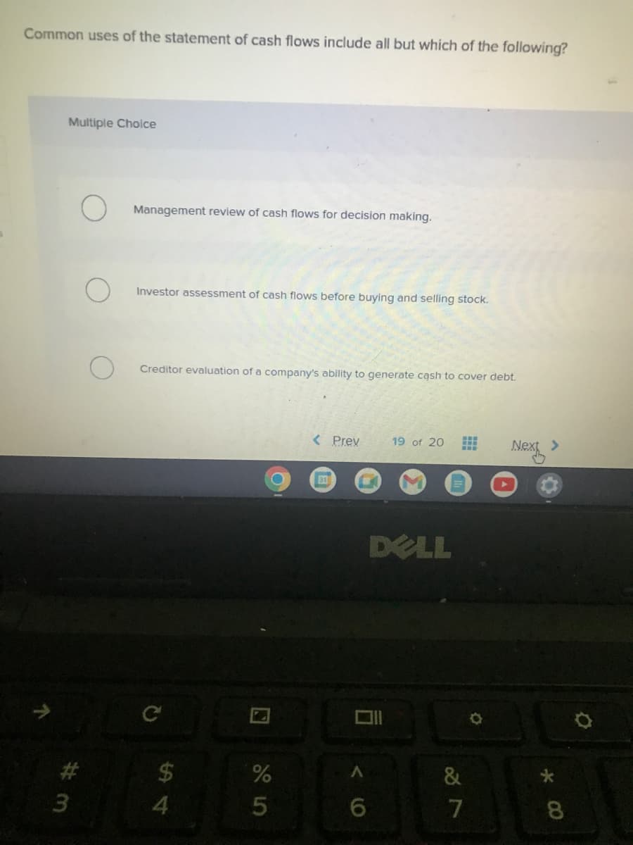 Common uses of the statement of cash flows include all but which of the following?
Multiple Choice
3
Management review of cash flows for decision making.
Investor assessment of cash flows before buying and selling stock.
Creditor evaluation of a company's ability to generate cash to cover debt.
$
4
O
%
5
< Prev
31
6
19 of 20 ==
#H
DELL
&
7
Next >
*00
8