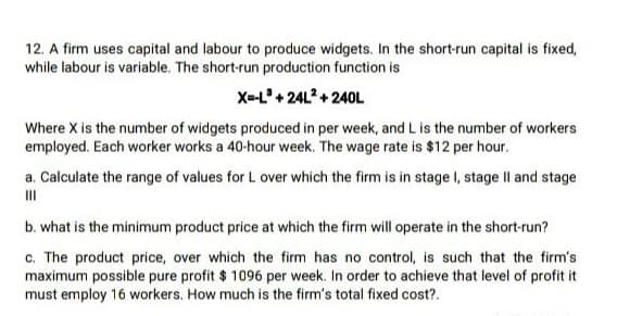 12. A firm uses capital and labour to produce widgets. In the short-run capital is fixed,
while labour is variable. The short-run production function is
X-L'+ 24L2+ 240L
Where X is the number of widgets produced in per week, and L is the number of workers
employed. Each worker works a 40-hour week. The wage rate is $12 per hour.
a. Calculate the range of values for L over which the firm is in stage I, stage II and stage
II
b. what is the minimum product price at which the firm will operate in the short-run?
c. The product price, over which the firm has no control, is such that the firm's
maximum possible pure profit $ 1096 per week. In order to achieve that level of profit it
must employ 16 workers. How much is the firm's total fixed cost?.
