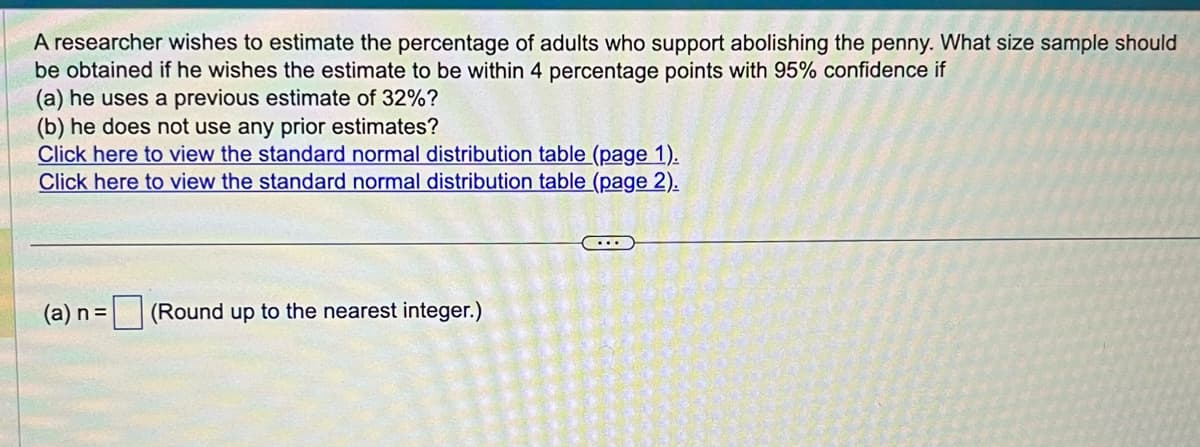 A researcher wishes to estimate the percentage of adults who support abolishing the penny. What size sample should
be obtained if he wishes the estimate to be within 4 percentage points with 95% confidence if
(a) he uses a previous estimate of 32%?
(b) he does not use any prior estimates?
Click here to view the standard normal distribution table (page 1).
Click here to view the standard normal distribution table (page 2).
(a) n = (Round up to the nearest integer.)
...