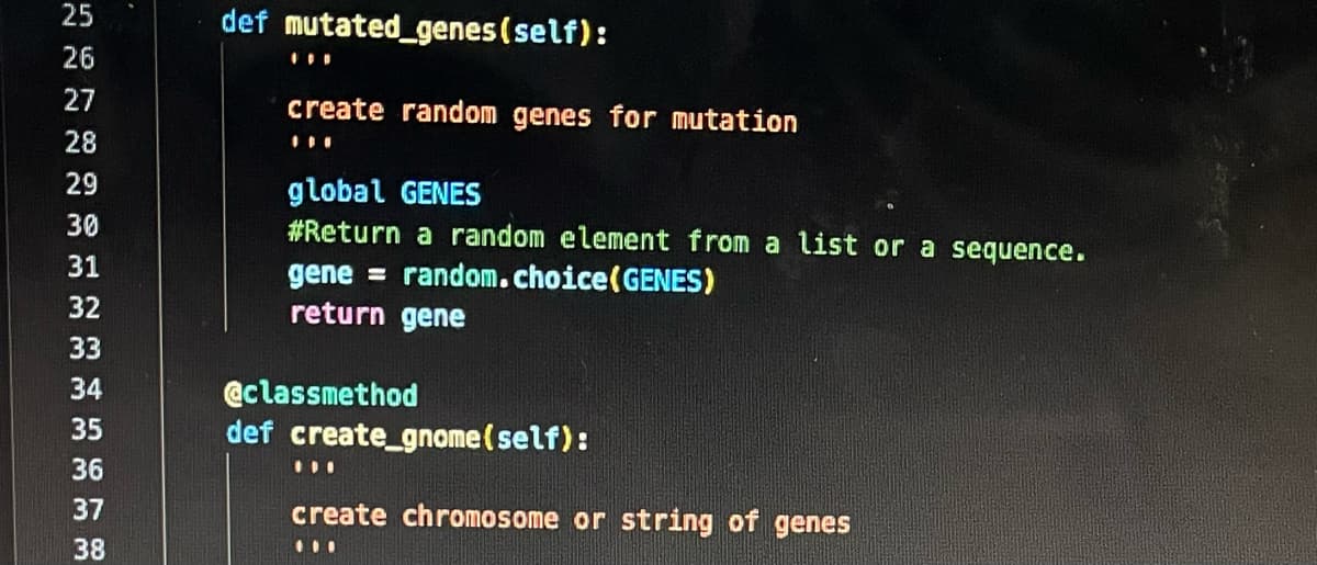 25
26
27
28
29
30
31
32
33
34
35
36
37
38
def mutated genes (self):
I
create random genes for mutation
global GENES
#Return a random element from a list or a sequence.
gene= random. choice (GENES)
return gene
@classmethod
def create_gnome (self):
11
create chromosome or string of genes
11.