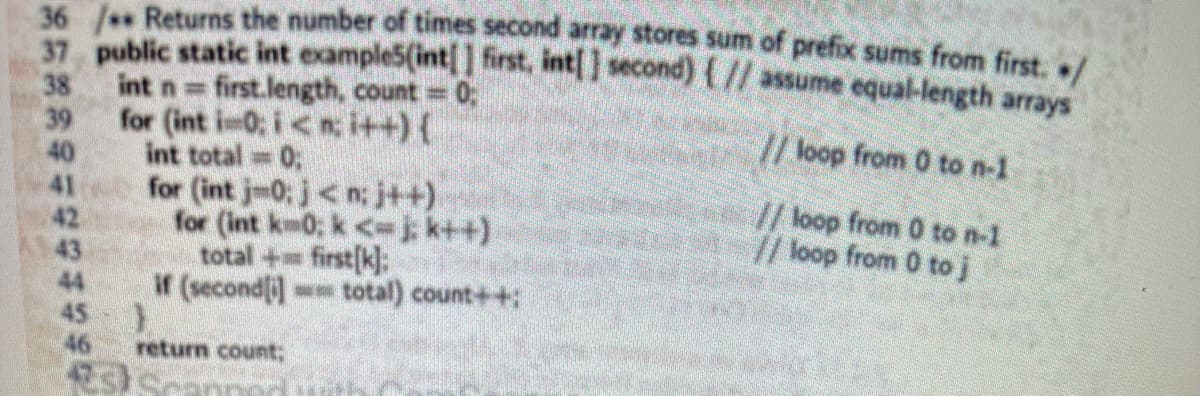 36 /** Returns the number of times second array stores sum of prefix sums from first. /
37 public static int example5(int[] first, int[] second) { // assume equal-length arrays
int n= first.length, count = 0;
// loop from 0 to n-1
for (int i=0; i<n: i++) {
int total = 0;
59 993990
38
39
40
42
43
45
46
for (int jm0; j<n; j++)
for (int km0; k<-j; k++)
total + first[k]:
if (secondi] total) count++;
)
return count;
ste
// loop from 0 to n-1
// loop from 0 to j