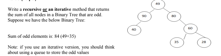 49
Write a recursive or an iterative method that returns
the sum of all nodes in a Binary Tree that are odd.
Suppose we have the below Binary Tree:
90
80
60
40
Sum of odd elements is: 84 (49+35)
35
28
Note: if you use an iterative version, you should think
about using a queue to store the odd values
