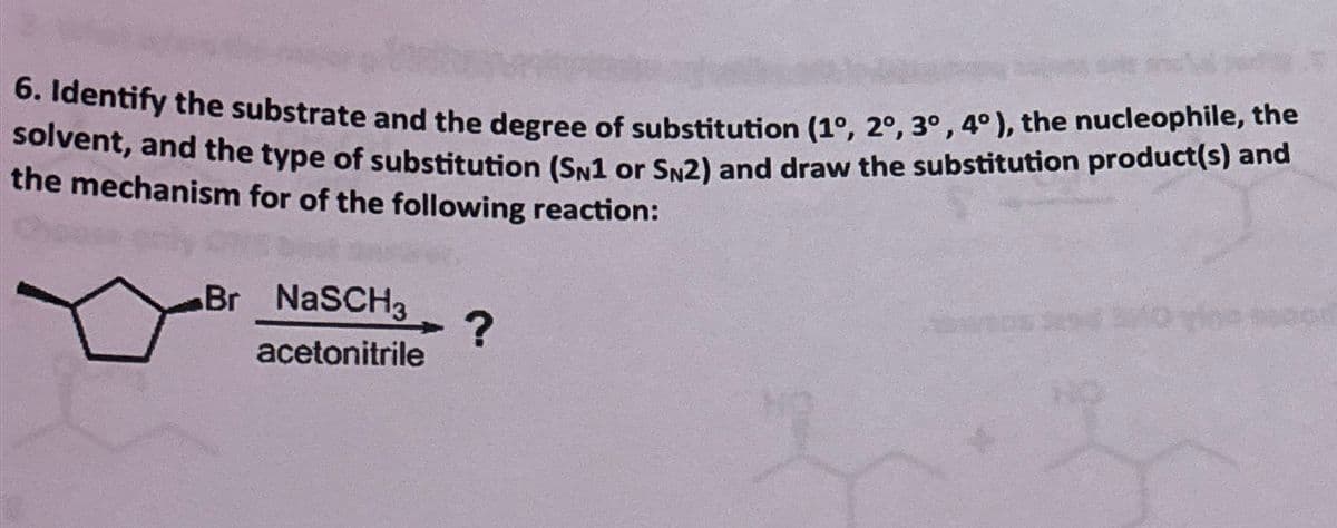 6. Identify the substrate and the degree of substitution (1°, 2°, 3°, 4°), the nucleophile, the
solvent, and the type of substitution (SN1 or SN2) and draw the substitution product(s) and
the mechanism for of the following reaction:
Br NaSCH3
acetonitrile
?