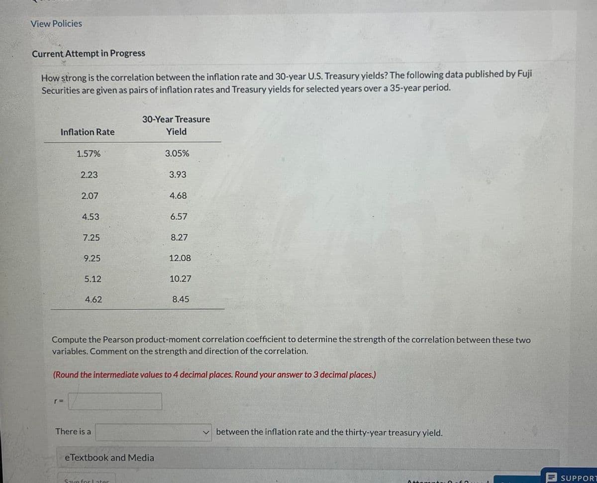 View Policies
Current Attempt in Progress
How strong is the correlation between the inflation rate and 30-year U.S. Treasury yields? The following data published by Fuji
Securities are given as pairs of inflation rates and Treasury yields for selected years over a 35-year period.
Inflation Rate
30-Year Treasure
Yield
1.57%
3.05%
2.23
3.93
2.07
4.68
4.53
6.57
7.25
8.27
9.25
12.08
5.12
10.27
4.62
8.45
Compute the Pearson product-moment correlation coefficient to determine the strength of the correlation between these two
variables. Comment on the strength and direction of the correlation.
(Round the intermediate values to 4 decimal places. Round your answer to 3 decimal places.)
r =
There is a
eTextbook and Media
Save for Later
between the inflation rate and the thirty-year treasury yield.
SUPPORT