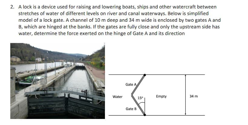 2. A lock is a device used for raising and lowering boats, ships and other watercraft between
stretches of water of different levels on river and canal waterways. Below is simplified
model of a lock gate. A channel of 10 m deep and 34 m wide is enclosed by two gates A and
B, which are hinged at the banks. If the gates are fully close and only the upstream side has
water, determine the force exerted on the hinge of Gate A and its direction
Gate A
---
15⁰
Empty
Gate B
Water
34 m