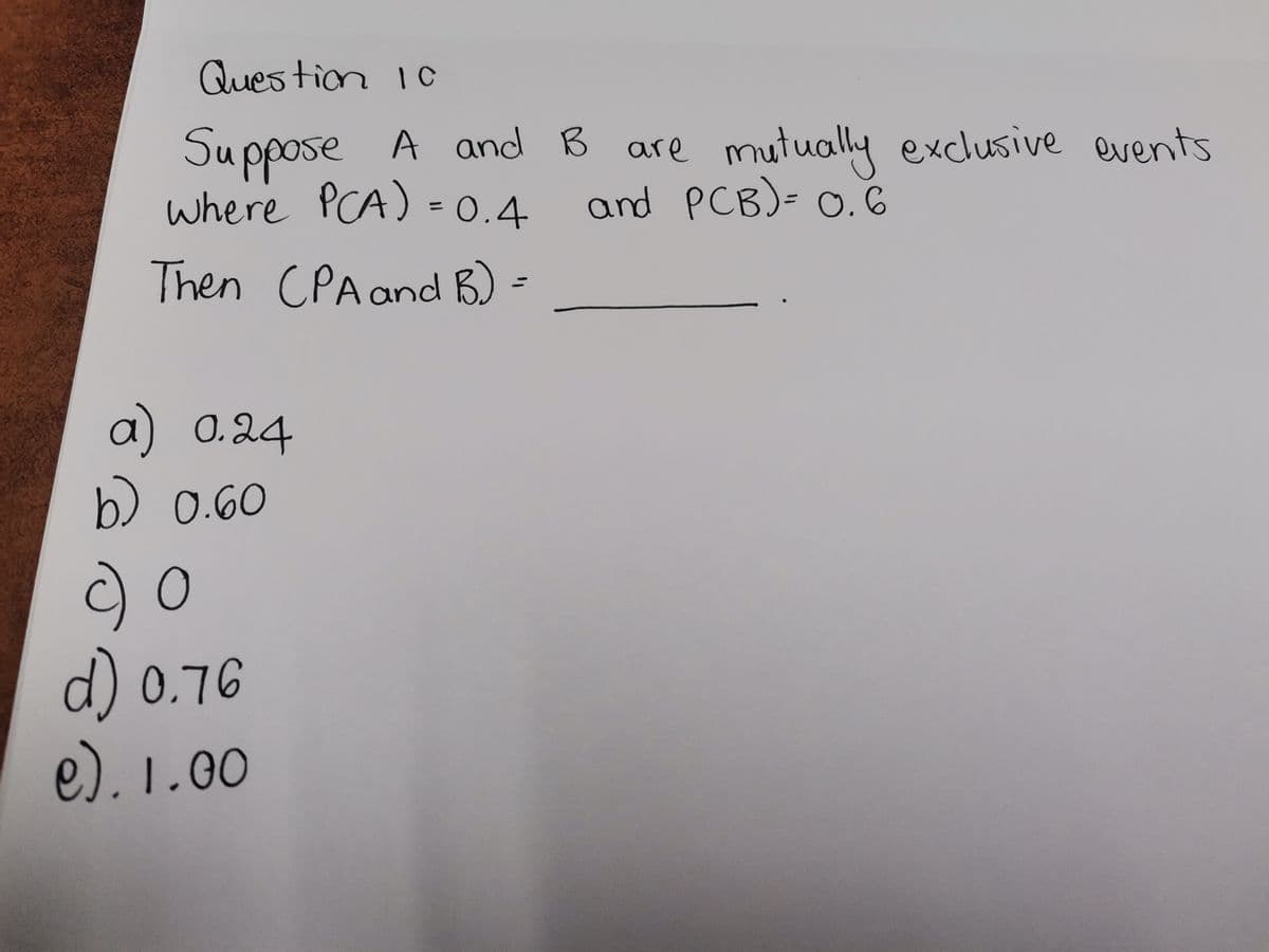 Question 10
Suppose A and B are mutually exclusive events
where PCA) = 0.4
and PCB) = 0.6
Then (PA and B) =
a) 0.24
b) 0.60
c) O
d) 0.76
e). 1.00