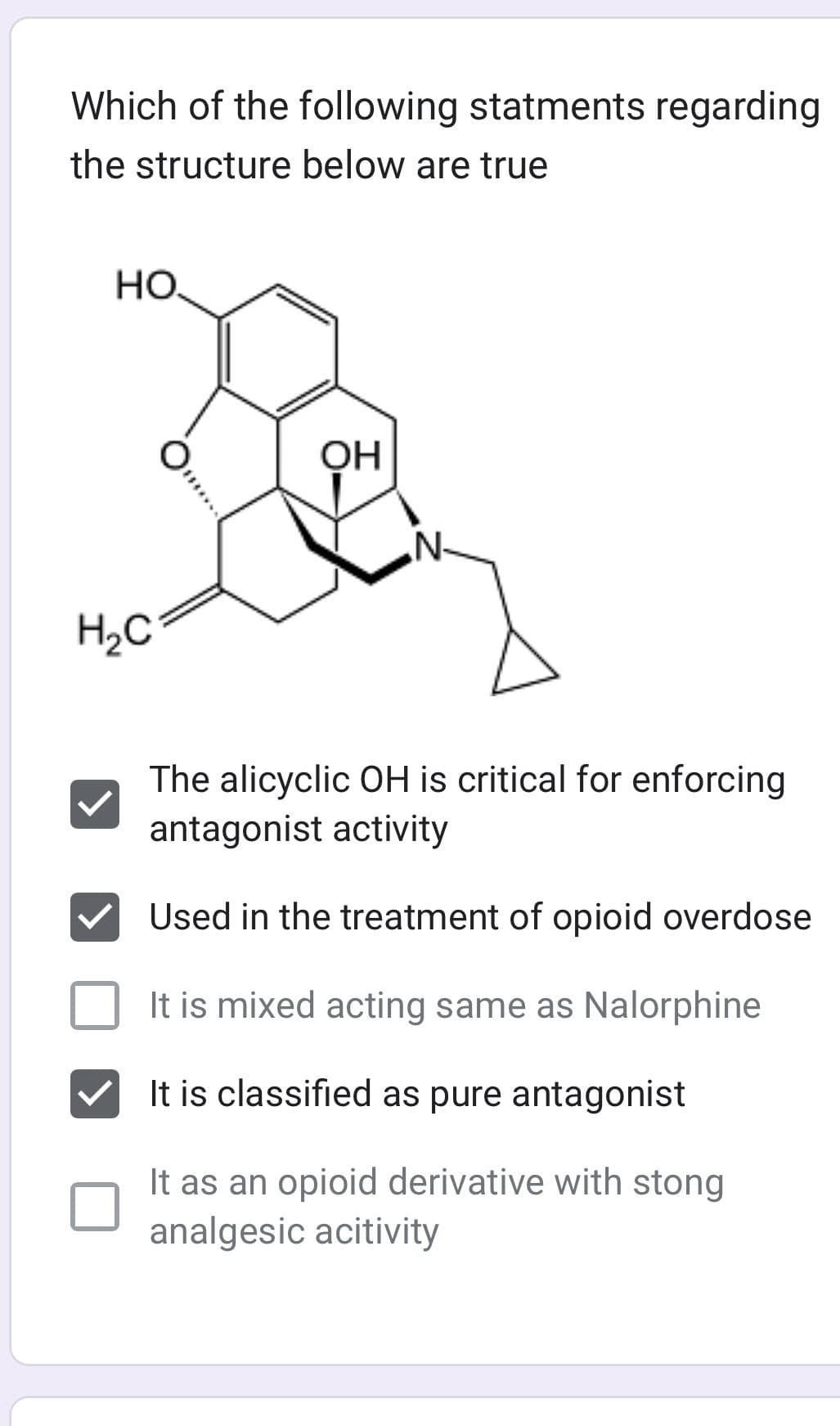 Which of the following statments regarding
the structure below are true
HO.
H₂C
O
OH
N.
The alicyclic OH is critical for enforcing
antagonist activity
Used in the treatment of opioid overdose
It is mixed acting same as Nalorphine
It is classified as pure antagonist
It as an opioid derivative with stong
analgesic acitivity