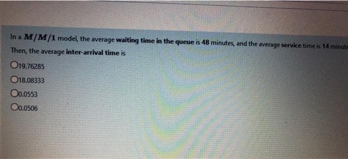 In a M/M/1 model, the average waiting time in the queue is 48 minutes, and the average service time is 14 minute
Then, the average inter-arrival time is
O19.76285
O18.08333
Oo.0553
Oo.0506
