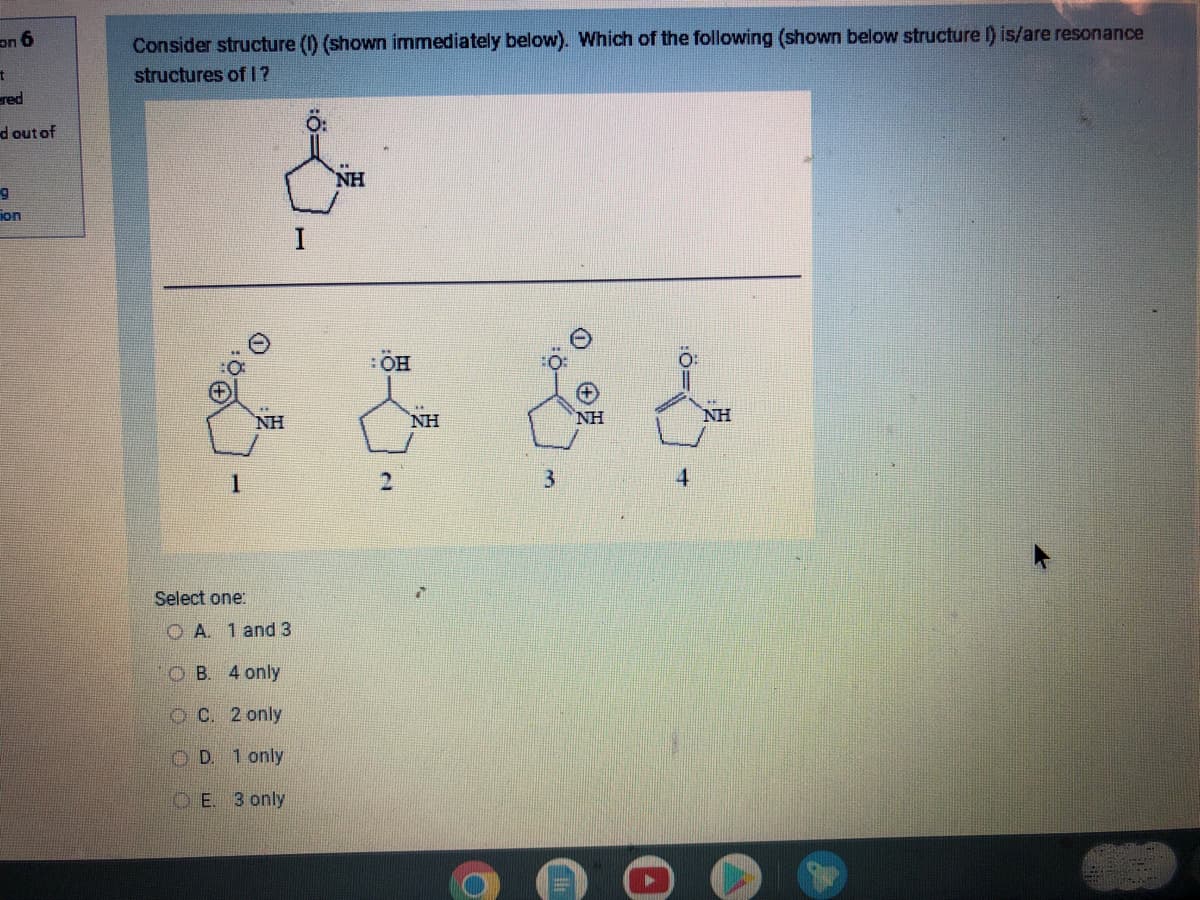 on 6
t
ered
d out of
g
ion
Consider structure (1) (shown immediately below). Which of the following (shown below structure I) is/are resonance
structures of I?
1
Select one:
NH
A. 1 and 3
OB. 4 only
OC. 2 only
OD. 1 only
E. 3 only
I
NH
: ÖH
2
NH
i
NH
NH
CHRITER