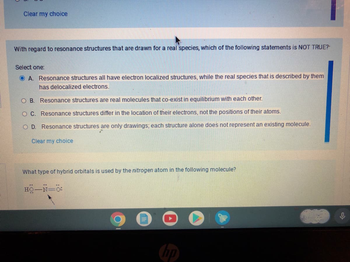 Clear my choice
With regard to resonance structures that are drawn for a real species, which of the following statements is NOT TRUE?
Select one:
A. Resonance structures all have electron localized structures, while the real species that is described by them
has delocalized electrons.
OB. Resonance structures are real molecules that co-exist in equilibrium with each other.
O C. Resonance structures differ in the location of their electrons, not the positions of their atoms.
O D. Resonance structures are only drawings; each structure alone does not represent an existing molecule.
Clear my choice
What type of hybrid orbitals is used by the nitrogen atom in the following molecule?
HO-N=0:
hp