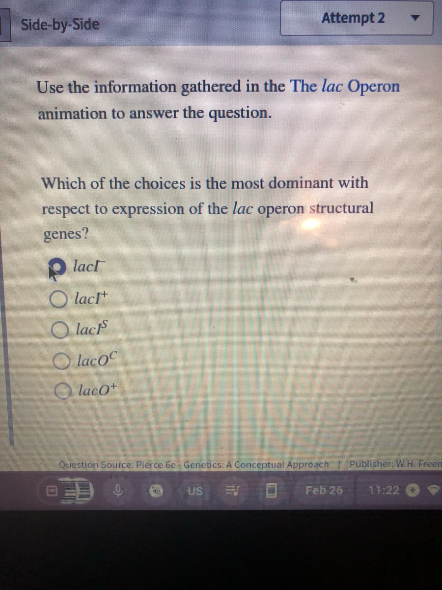 Side-by-Side
Use the information gathered in the The lac Operon
animation to answer the question.
Which of the choices is the most dominant with
respect to expression of the lac operon structural
genes?
lacr
OlacI+
lacis
Olacoc
Olaco+
Attempt 2
Question Source: Pierce 6e - Genetics: A Conceptual Approach | Publisher: W.H. Freen
Feb 26
FO
US
11:22 (+