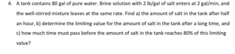 4. A tank contains 80 gal of pure water. Brine solution with 2 lb/gal of salt enters at 2 gal/min, and
the well-stirred mixture leaves at the same rate. Find a) the amount of salt in the tank after half
an hour, b) determine the limiting value for the amount of salt in the tank after a long time, and
c) how much time must pass before the amount of salt in the tank reaches 80% of this limiting
value?