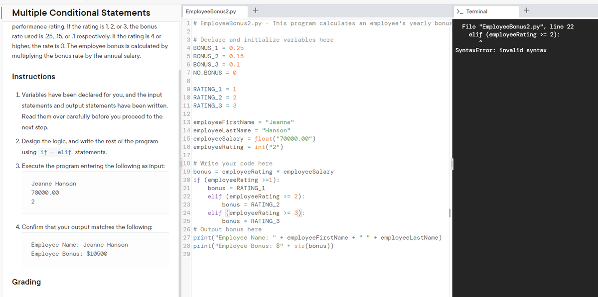 +
+
| Multiple Conditional Statements
EmployeeBonus2.py
>- Terminal
1 # EmployeeBonus2.py - This program calculates an employee's yearly bonus
performance rating. If the rating is 1, 2, or 3, the bonus
File "EmployeeBonus2.py", line 22
elif (employeeRating >= 2):
2
rate used is .25, .15, or .1 respectively. If the rating is 4 or
3 # Declare and initialize variables here
higher, the rate is 0. The employee bonus is calculated by
4 BONUS_1 = 0.25
SyntaxError: invalid syntax
multiplying the bonus rate by the annual salary.
5 BONUS_2 = 0.15
6 BONUS_3 = 0.1
7 NO_BONUS = 0
Instructions
8
9 RATING_1 = 1
1. Variables have been declared for you, and the input
10 RATING_2 = 2
statements and output statements have been written.
11 RATING_3 = 3
Read them over carefully before you proceed to the
12
13 employeeFirstName = "Jeanne"
14 employeeLastName = "Hanson"
15 employeeSalary = float("70000.00")
16 employeeRating = int("2")
next step.
2. Design the logic, and write the rest of the program
using if - elif statements.
17
3. Execute the program entering the following as input:
18 # Write your code here
'19 bonus = employeeRating * employeeSalary
20 if (employeeRating >=1):
Jeanne Hanson
21
bonus = RATING_1
70000.00
22
elif (employeeRating >= 2):
2
23
bonus = RATING_2
24
elif (employeeRating >= 3):
25
bonus = RATING_3
4. Confirm that your output matches the following:
26 # Output bonus here
27 print("Employee Name: " + employeeFirstName + " " + employeeLastName)
28 print("Employee Bonus: $" + str(bonus))
Employee Name: Jeanne Hanson
Employee Bonus: $10500
29
Grading
