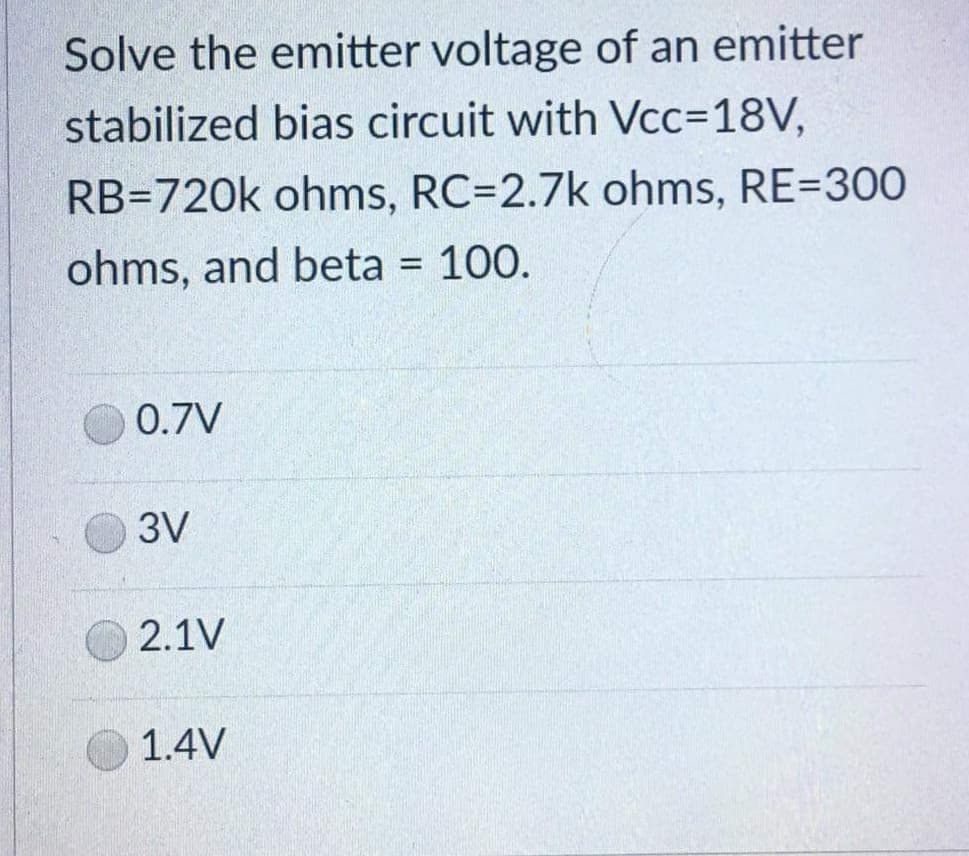 Solve the emitter voltage of an emitter
stabilized bias circuit with Vcc=18V,
RB=720k ohms, RC=2.7k ohms, RE=300
ohms, and beta = 100.
0.7V
3V
2.1V
1.4V