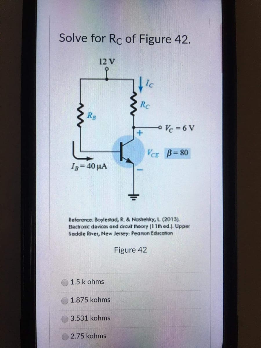 Solve for Rc of Figure 42.
12 V
Ic
Rc
RB
VCE B=80
IB = 40 μA
Reference: Boylestad, R. & Nashehky, L. (2013).
Bectronic devices and circuit theory |11th ed.]. Upper
Saddle River, New Jersey: Pearson Education
Figure 42
1.5 k ohms
1.875 kohms
3.531 kohms
2.75 kohms
Vc=6V