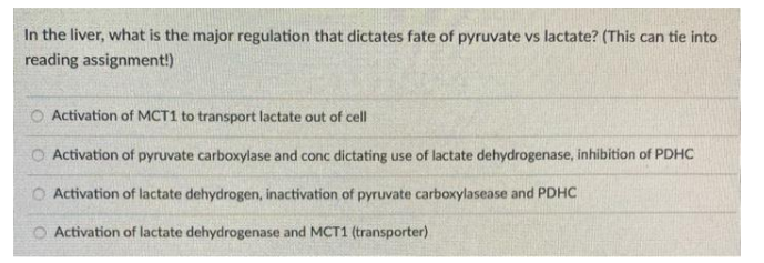 In the liver, what is the major regulation that dictates fate of pyruvate vs lactate? (This can tie into
reading assignment!)
O Activation of MCT1 to transport lactate out of cell
Activation of pyruvate carboxylase and conc dictating use of lactate dehydrogenase, inhibition of PDHC
O Activation of lactate dehydrogen, inactivation of pyruvate carboxylasease and PDHC
Activation of lactate dehydrogenase and MCT1 (transporter)
