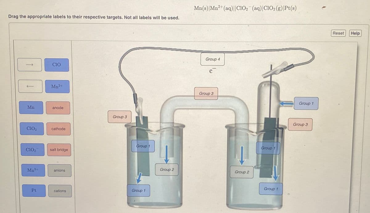 Drag the appropriate labels to their respective targets. Not all labels will be used.
Mn
ClO2
CIO
Mn2+
anode
cathode
ClO2
salt bridge
Mn 3+
anions
Group 3
Group 1
Pt
cations
Group 1
Mn(s) Mn2+(aq)||ClO2 (aq) |ClO2 (g) Pt(s)
Group 4
e
Group 3
Group 2
Group 2
Group 1
Group 1
Group 1
Group 3
Reset Help