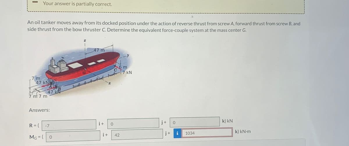 Your answer is partially correct.
An oil tanker moves away from its docked position under the action of reverse thrust from screw A, forward thrust from screw B, and
side thrust from the bow thruster C. Determine the equivalent force-couple system at the mass center G.
7 m
47 kN L
A
47 k
7 m 7 m
Answers:
R = (
-7
MG = (
0
Z
47 m
6 m
C
7 kN
i+
+
0
0
k) KN
i+
42
j+
i
1034
k) kN·m