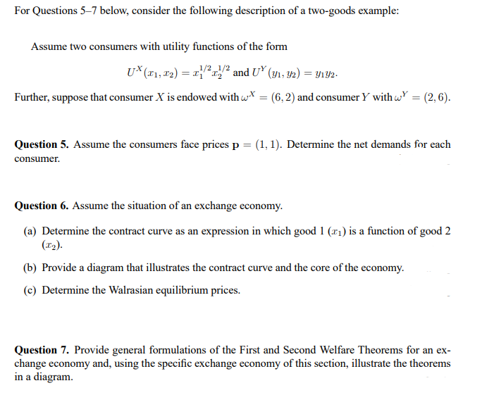 For Questions 5-7 below, consider the following description of a two-goods example:
Assume two consumers with utility functions of the form
1/2 1/2
UX (x₁, x₂) = x/²x² and UX (y₁, 92) = y1Y2.
Further, suppose that consumer X is endowed with wx = (6,2) and consumer Y with w = (2,6).
Question 5. Assume the consumers face prices p = (1, 1). Determine the net demands for each
consumer.
Question 6. Assume the situation of an exchange economy.
(a) Determine the contract curve as an expression in which good 1 (₁) is a function of good 2
(T₂).
(b) Provide a diagram that illustrates the contract curve and the core of the economy.
(c) Determine the Walrasian equilibrium prices.
Question 7. Provide general formulations of the First and Second Welfare Theorems for an ex-
change economy and, using the specific exchange economy of this section, illustrate the theorems
in a diagram.