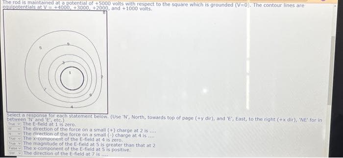 The rod is maintained at a potential of +5000 volts with respect to the square which is grounded (V=0). The contour lines are
equipotentials at V= +4000, +3000, +2000, and +1000 volts.
Select a response for each statement below. (Use 'N', North, towards top of page (+y dir), and 'E', East, to the right (+x dir), 'NE' for in
between 'N' and 'E', etc.)
Tre The E-field at 1 is zero..
W
N
True
True
Fase
SW
The direction of the force on a small (+) charge at 2 is....
The direction of the force on a small (-) charge at 4 is.....
The x-component of the E-field at 4 is zero..
The magnitude of the E-field at 5 is greater than that at 2
The x-component of the E-field at 5 is positive.
The direction of the E-field at 7 is.....