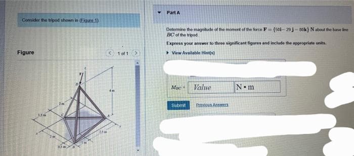 Consider the tripod shown in (Eigure 1)
Figure
15m
2m
115 m
2.5 m
< 1 of 1
Part A
Determine the magnitude of the moment of the force F-(501-29 j-80k} N about the base line
BC of the tripod
Express your answer to three significant figures and include the appropriate units.
View Available Hint(s)
Mac
Submit
Value
Previous Answers
N•m