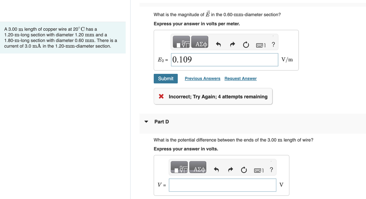 A 3.00 m length of copper wire at 20° C has a
1.20-m-long section with diameter 1.20 mm and a
1.80-m-long section with diameter 0.60 mm. There is a
current of 3.0 mA in the 1.20-mm-diameter section.
What is the magnitude of E in the 0.60-mm-diameter section?
Express your answer in volts per meter.
E2 = 0.109
Submit Previous Answers Request Answer
ΑΣΦ
X Incorrect; Try Again; 4 attempts remaining
Part D
V =
?
What is the potential difference between the ends of the 3.00 m length of wire?
Express your answer in volts.
ΑΣΦ
V/m
?