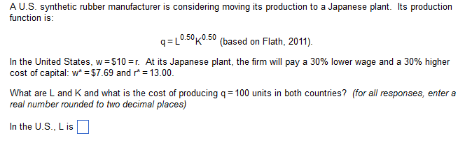 A U.S. synthetic rubber manufacturer is considering moving its production to a Japanese plant. Its production
function is:
q=L0.50 0.50 (based on Flath, 2011).
In the United States, w=$10=r. At its Japanese plant, the firm will pay a 30% lower wage and a 30% higher
cost of capital: w* =$7.69 and r* = 13.00.
What are L and K and what is the cost of producing q=100 units in both countries? (for all responses, enter a
real number rounded to two decimal places)
In the U.S., L is